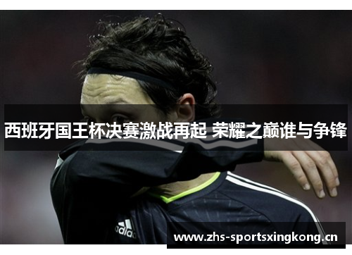 西班牙国王杯决赛激战再起 荣耀之巅谁与争锋